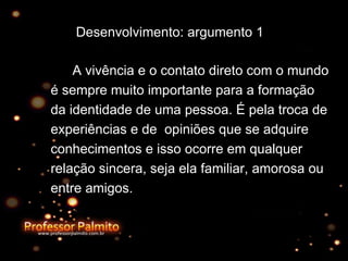 Desenvolvimento: argumento 1 A vivência e o contato direto com o mundo é sempre muito importante para a formação da identidade de uma pessoa. É pela troca de experiências e de  opiniões que se adquire conhecimentos e isso ocorre em qualquer relação sincera, seja ela familiar, amorosa ou entre amigos. 