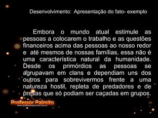 Desenvolvimento:  Apresentação do fato- exemplo Embora o mundo atual estimule as pessoas a colocarem o trabalho e as questões financeiros acima das pessoas ao nosso redor e  até mesmos de nossas famílias, essa não é uma característica natural da humanidade. Desde os primórdios as pessoas se agrupavam em clans e dependiam uns dos outros para sobrevivermos frente a uma natureza hostil, repleta de predadores e de presas que só podiam ser caçadas em grupos.  