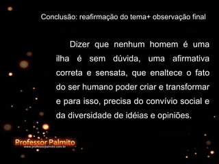 Conclusão: reafirmação do tema+ observação final Dizer que nenhum homem é uma ilha é sem dúvida, uma afirmativa correta e sensata, que enaltece o fato do ser humano poder criar e transformar e para isso, precisa do convívio social e da diversidade de idéias e opiniões. 