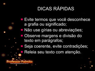 DICAS RÁPIDAS Evite termos que você desconhece a grafia ou significado; Não use gírias ou abreviações; Observe margens e divisão do texto em parágrafos; Seja coerente, evite contradições; Releia seu texto com atenção. 