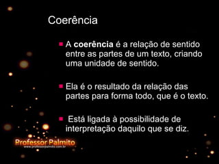 Coerência A  coerência  é a relação de sentido entre as partes de um texto, criando uma unidade de sentido.  Ela é o resultado da relação das partes para forma todo, que é o texto. Está ligada à possibilidade de interpretação daquilo que se diz.  