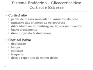 Sistema Endócrino – Glicocorticoides:
Cortisol e Estresse
 Cortisol alto
 perda de massa muscular e aumento do peso
 aumento das chances de osteoporose
 dificuldade na aprendizagem, lapsos na memória
 baixo crescimento
 diminuição da testosterona
 Cortisol baixo
 depressão
 fadiga
 cansaço
 fraqueza
 desejo repentino de comer doces
 