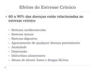 Efeitos do Estresse Crônico
 60 a 90% das doenças estão relacionadas ao
estresse crônico
 Sistema cardiovascular
 Sistema imune
 Sistema digestivo
 Agravamento de qualquer doença preexistente
 Ansiedade
 Depressão
 Distúrbios alimentares
 Abuso de álcool, fumo e drogas ilícitas
 