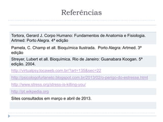 Referências
Tortora, Gerard J. Corpo Humano: Fundamentos de Anatomia e Fisiologia.
Artmed: Porto Alegra. 4ª edição
Pamela, C. Champ et all. Bioquímica Ilustrada. Porto Alegra: Artmed. 3ª
edição
Streyer, Lubert et all. Bioquímica. Rio de Janeiro: Guanabara Koogan. 5ª
edição. 2004.
http://virtualpsy.locaweb.com.br/?art=135&sec=22
http://psicologofurlaneto.blogspot.com.br/2013/02/o-perigo-do-estresse.html
http://www.stress.org/stress-is-killing-you/
http://pt.wikpedia.org
Sites consultados em março e abril de 2013.
 