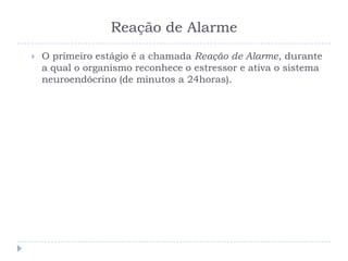 Reação de Alarme
 O primeiro estágio é a chamada Reação de Alarme, durante
a qual o organismo reconhece o estressor e ativa o sistema
neuroendócrino (de minutos a 24horas).
 