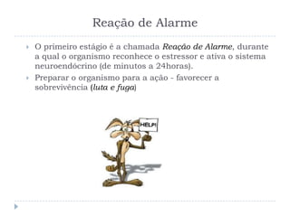Reação de Alarme
 O primeiro estágio é a chamada Reação de Alarme, durante
a qual o organismo reconhece o estressor e ativa o sistema
neuroendócrino (de minutos a 24horas).
 Preparar o organismo para a ação - favorecer a
sobrevivência (luta e fuga)
 