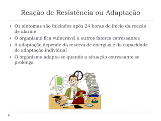 Reação de Resistência ou Adaptação
 Os sintomas são iniciados após 24 horas de início da reação
de alarme
 O organismo fica vulnerável à outros fatores estressantes
 A adaptação depende da reserva de energias e da capacidade
de adaptação individual
 O organismo adapta-se quando a situação estressante se
prolonga
 