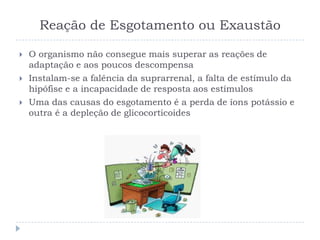 Reação de Esgotamento ou Exaustão
 O organismo não consegue mais superar as reações de
adaptação e aos poucos descompensa
 Instalam-se a falência da suprarrenal, a falta de estímulo da
hipófise e a incapacidade de resposta aos estímulos
 Uma das causas do esgotamento é a perda de íons potássio e
outra é a depleção de glicocorticoides
 