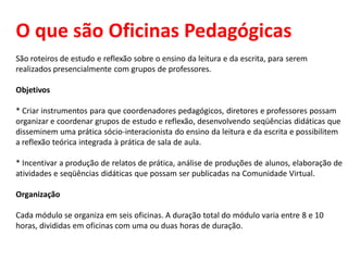 O que são Oficinas Pedagógicas
São roteiros de estudo e reflexão sobre o ensino da leitura e da escrita, para serem
realizados presencialmente com grupos de professores.
Objetivos
* Criar instrumentos para que coordenadores pedagógicos, diretores e professores possam
organizar e coordenar grupos de estudo e reflexão, desenvolvendo seqüências didáticas que
disseminem uma prática sócio-interacionista do ensino da leitura e da escrita e possibilitem
a reflexão teórica integrada à prática de sala de aula.
* Incentivar a produção de relatos de prática, análise de produções de alunos, elaboração de
atividades e seqüências didáticas que possam ser publicadas na Comunidade Virtual.
Organização
Cada módulo se organiza em seis oficinas. A duração total do módulo varia entre 8 e 10
horas, divididas em oficinas com uma ou duas horas de duração.
 