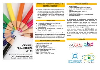 OPROGRAMA INSTITUCIONAL DE BOLSA DE
INICIAÇÃO À DOCÊNCIA–
PIBID/UNIFRAOBJETIVA:
 Fomentar e potencializar açõescompartilhadas de
formação inicial e continuada de professores,
buscando [re]significar o papel do professor e da
escola na sociedade atual, com vistas à melhoria
da aprendizagem em escolas de Educação
Básica.
PÚBLICO-ALVO:
 Professores e Acadêmicos dos Cursos de
Licenciatura da UNIFRA
 Gestores e Professores das Escolas da rede
PIBID/UNIFRA
 Professores de Escolas públicas e privadas de
Santa Maria/RS e região.
As inscrições deverão ser realizadas até o dia 28 de
agosto de 2013. São gratuitas e devem ser realizadas
pelos e-mails das respectivas oficinas pedagógicas, sob
a responsabilidade dos coordenadores dos subprojetos.
ESCOLAS DA REDE PIBID/UNIFRA
 Colégio Estadual Coronel Pilar
 EEEM. Dr. Walter Jobim
 EBE. ÉricoVeríssimo
 EBE. Dr. Paulo Devanier Lauda
 Colégio Estadual Pe. Rômulo Zanchi
 EEEB. Irmão José Otão
 EMEF. Adelmo Simas Genro
 EMEF. CAIC – Luizinho de Grandi
*FICHA DE INSCRIÇÃO
1. Nome completo:
2. Curso de graduação (se for aluno Unifra):
3. Escola onde atua (se for professor educação
básica):
4. Telefones para contato, com DDD:
5. E-mails para contato:
6. Quais oficinas de inscrição? (Copiar e colar da
programação abaixo)
Os acadêmicos e professores interessados em
participar devem encaminhar e-mail solicitando a
inscrição, conforme ficha acima, nas respectivas
oficinas e aguardar o retorno confirmando a inscrição.
Especialmente as oficinas realizadas em laboratórios de
informática têm número de vagas limitadas.
Serão fornecidos gratuitamente CERTIFICADOS aos
participantes, porém o inscrito deverá ter no mínimo 20h
de participação nas oficinas. Aos participantes que
tiverem menos de 20h de participação será fornecido
atestado.
PROMOÇÃO
OFICINAS
PEDAGÓGICAS
2013/2
Programa de integração das licenciaturas
para a formação compartilhada entre
Educação Superior e Educação Básica
 