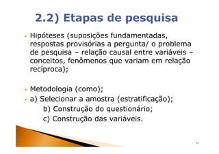 Hipóteses (suposições fundamentadas,
respostas provisórias a pergunta/ o problema
de pesquisa – relação causal entre variáveis –
conceitos, fenômenos que variam em relação
recíproca);

Metodologia (como);
a) Selecionar a amostra (estratificação);
    b) Construção do questionário;
    c) Construção das variáveis.


                                                 14
 