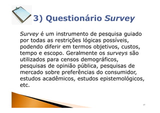 Survey é um instrumento de pesquisa guiado
por todas as restrições lógicas possíveis,
podendo diferir em termos objetivos, custos,
tempo e escopo. Geralmente os surveys são
utilizados para censos demográficos,
pesquisas de opinião pública, pesquisas de
mercado sobre preferências do consumidor,
estudos acadêmicos, estudos epistemológicos,
etc.


                                           17
 