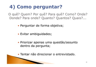 O quê? Quem? Por quê? Para quê? Como? Onde?
Donde? Para onde? Quanto? Quantos? Quais?...

      Perguntar de forma objetiva;

      Evitar ambiguidades;

      Priorizar apenas uma questão/assunto
      dentro da pergunta;

      Tentar não direcionar o entrevistado.

                                              19
 