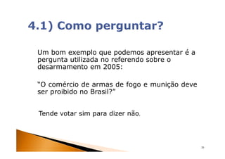 Um bom exemplo que podemos apresentar é a
pergunta utilizada no referendo sobre o
desarmamento em 2005:

“O comércio de armas de fogo e munição deve
ser proibido no Brasil?”


Tende votar sim para dizer não.




                                              20
 