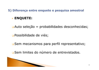 ENQUETE:

Auto seleção = probabilidades desconhecidas;

Possibilidade de viés;

Sem mecanismos para perfil representativo;

Sem limites do número de entrevistados.


                                               21
 