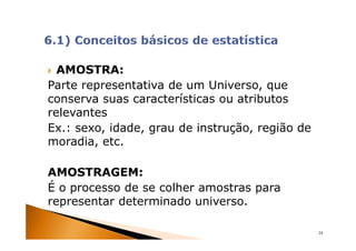 AMOSTRA:
Parte representativa de um Universo, que
conserva suas características ou atributos
relevantes
Ex.: sexo, idade, grau de instrução, região de
moradia, etc.

AMOSTRAGEM:
É o processo de se colher amostras para
representar determinado universo.

                                                 24
 