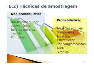 Não probabilística:

                      Probabilística:
Intencional ou por
conveniência
Bola de neve ou       Aleatória simples
cascata               Sistemática
Por cotas             Aleatória
                      estratificada
                      Por conglomerados
                      Área
                      Simples

                                        25
 