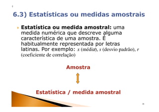 x




    Estatística ou medida amostral: uma
    medida numérica que descreve alguma
    característica de uma amostra. É
    habitualmente representada por letras
    latinas. Por exemplo: x (média), s (desvio padrão), r
    (coeficiente de correlação)

                        Amostra



          Estatística / medida amostral

                                                            26
 
