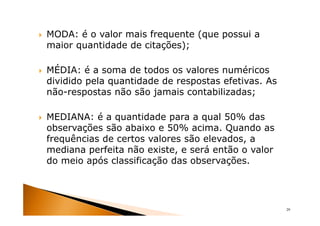 MODA: é o valor mais frequente (que possui a
maior quantidade de citações);

MÉDIA: é a soma de todos os valores numéricos
dividido pela quantidade de respostas efetivas. As
não-respostas não são jamais contabilizadas;

MEDIANA: é a quantidade para a qual 50% das
observações são abaixo e 50% acima. Quando as
frequências de certos valores são elevados, a
mediana perfeita não existe, e será então o valor
do meio após classificação das observações.




                                                     29
 