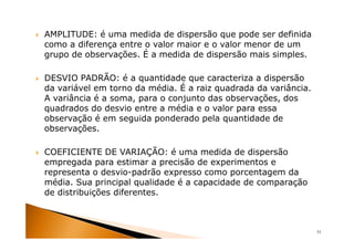 AMPLITUDE: é uma medida de dispersão que pode ser definida
como a diferença entre o valor maior e o valor menor de um
grupo de observações. É a medida de dispersão mais simples.

DESVIO PADRÃO: é a quantidade que caracteriza a dispersão
da variável em torno da média. É a raiz quadrada da variância.
A variância é a soma, para o conjunto das observações, dos
quadrados do desvio entre a média e o valor para essa
observação é em seguida ponderado pela quantidade de
observações.

COEFICIENTE DE VARIAÇÃO: é uma medida de dispersão
empregada para estimar a precisão de experimentos e
representa o desvio-padrão expresso como porcentagem da
média. Sua principal qualidade é a capacidade de comparação
de distribuições diferentes.



                                                                 31
 