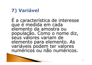 É a característica de interesse
que é medida em cada
elemento da amostra ou
população. Como o nome diz,
seus valores variam de
elemento para elemento. As
variáveis podem ter valores
numéricos ou não numéricos.
                                  35
 