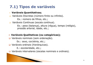 Variáveis Quantitativas;
Variáveis Discretas (número finito ou infinito).
     Ex.: número de filhos, etc.;
Variáveis Contínuas (escala contínua).
     Ex.: peso (balança), altura (régua), tempo (relógio),
     pressão arterial, idade, etc.;


Variáveis Qualitativas (ou categóricas);
Variáveis nominais (sem ordenação).
     Ex.: sexo, cor/etnia, etc.;
Variáveis ordinais (hierárquicas).
     E.: escolaridade, etc.;
Variáveis intervalares (escalas nominais e ordinais).


                                                             36
 