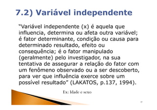 “Variável independente (x) é aquela que
influencia, determina ou afeta outra variável;
é fator determinante, condição ou causa para
determinado resultado, efeito ou
consequência; é o fator manipulado
(geralmente) pelo investigador, na sua
tentativa de assegurar a relação do fator com
um fenômeno observado ou a ser descoberto,
para ver que influência exerce sobre um
possível resultado” (LAKATOS, p.137, 1994).
                Ex: Idade e sexo
                                                 37
 