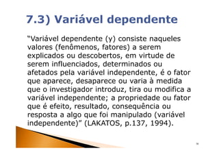 “Variável dependente (y) consiste naqueles
valores (fenômenos, fatores) a serem
explicados ou descobertos, em virtude de
serem influenciados, determinados ou
afetados pela variável independente, é o fator
que aparece, desaparece ou varia à medida
que o investigador introduz, tira ou modifica a
variável independente; a propriedade ou fator
que é efeito, resultado, consequência ou
resposta a algo que foi manipulado (variável
independente)” (LAKATOS, p.137, 1994).

                                                  38
 