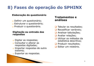 Elaboração do questionário
                                Tratamentos e
 Definir um questionário;       análises
 Estruturar o questionário;
 Produzir o questionário.        Tabular os resultados;
                                 Recodificar variáveis;
Digitação ou entrada das         Analisar tabulações;
respostas
                                 Avaliar relações;
                                 Utilizar os métodos da
  Digitar as respostas;          estatística descritiva;
  Consultar e alterar as         Produzir resultados;
  respostas digitadas;
                                 Editar um relatório.
  Importar respostas de outro
  sistema;
  Exportar as respostas.


                                                           39
 