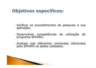 Verificar os procedimentos de pesquisa e sua
aplicação;

Desenvolver competências   de   utilização   do
programa SPHINX;

Analisar sob diferentes comandos oferecidos
pelo SPHINX os dados coletados.




                                                  4
 