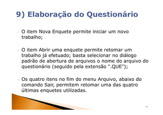 •   O item Nova Enquete permite iniciar um novo
    trabalho;

•   O item Abrir uma enquete permite retomar um
    trabalho já efetuado; basta selecionar no diálogo
    padrão de abertura de arquivos o nome do arquivo do
    questionário (seguido pela extensão ".QUE");

•   Os quatro itens no fim do menu Arquivo, abaixo do
    comando Sair, permitem retomar uma das quatro
    últimas enquetes utilizadas.


                                                        41
 