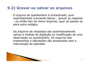 O arquivo do questionário é armazenado, quer
explicitamente (comando Salvar - gravar ou registrar
- ou então Sair do menu Arquivo), quer ao passar-se
para outro estágio;

Os arquivos de respostas são automaticamente
salvos à medida da digitação ou modificação de uma
observação ou questionário. Os arquivos dos
tratamentos e tabulações são atualizados sem a
intervenção do operador.




                                                  43
 