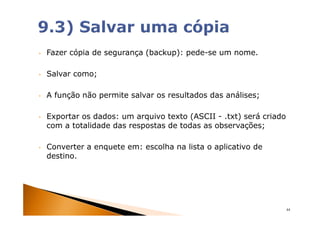 •   Fazer cópia de segurança (backup): pede-se um nome.

•   Salvar como;

•   A função não permite salvar os resultados das análises;

•   Exportar os dados: um arquivo texto (ASCII - .txt) será criado
    com a totalidade das respostas de todas as observações;

•   Converter a enquete em: escolha na lista o aplicativo de
    destino.




                                                                     44
 