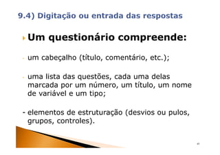Um questionário compreende:

-   um cabeçalho (título, comentário, etc.);

-   uma lista das questões, cada uma delas
    marcada por um número, um título, um nome
    de variável e um tipo;

- elementos de estruturação (desvios ou pulos,
  grupos, controles).


                                                 45
 