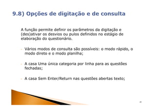 A função permite definir os parâmetros da digitação e
(des)ativar os desvios ou pulos definidos no estágio de
elaboração do questionário.

•   Vários modos de consulta são possíveis: o modo rápido, o
    modo direto e o modo planilha;

•   A casa Uma única categoria por linha para as questões
    fechadas;

•   A casa Sem Enter/Return nas questões abertas texto;




                                                               49
 