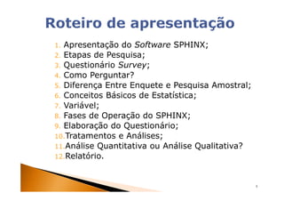 1. Apresentação do Software SPHINX;
2. Etapas de Pesquisa;
3. Questionário Survey;
4. Como Perguntar?
5. Diferença Entre Enquete e Pesquisa Amostral;
6. Conceitos Básicos de Estatística;
7. Variável;
8. Fases de Operação do SPHINX;
9. Elaboração do Questionário;
10.Tratamentos e Análises;
11.Análise Quantitativa ou Análise Qualitativa?
12.Relatório.



                                                  5
 