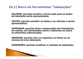 VALORES: permite escolher a forma pela qual os dados
da tabulação serão apresentados;

TESTES: permite escolher os testes e os cálculos a serem
apresentados;

COMPARAR: permite ativar comparações de frequências,
de médias, de distribuições sobre o elemento ou sobre
os elementos selecionados;

ORDENAR: permite triar ou organizar as linhas ou as
colunas de uma tabulação;

DIMENSÕES: permite modificar a exibição da tabulação;



                                                        51
 