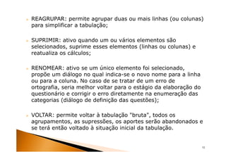 REAGRUPAR: permite agrupar duas ou mais linhas (ou colunas)
para simplificar a tabulação;

SUPRIMIR: ativo quando um ou vários elementos são
selecionados, suprime esses elementos (linhas ou colunas) e
reatualiza os cálculos;

RENOMEAR: ativo se um único elemento foi selecionado,
propõe um diálogo no qual indica-se o novo nome para a linha
ou para a coluna. No caso de se tratar de um erro de
ortografia, seria melhor voltar para o estágio da elaboração do
questionário e corrigir o erro diretamente na enumeração das
categorias (diálogo de definição das questões);

VOLTAR: permite voltar à tabulação "bruta", todos os
agrupamentos, as supressões, os aportes serão abandonados e
se terá então voltado à situação inicial da tabulação.


                                                                  52
 