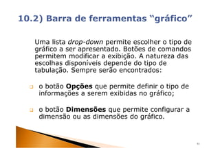 Uma lista drop-down permite escolher o tipo de
gráfico a ser apresentado. Botões de comandos
permitem modificar a exibição. A natureza das
escolhas disponíveis depende do tipo de
tabulação. Sempre serão encontrados:

 o botão Opções que permite definir o tipo de
 informações a serem exibidas no gráfico;

 o botão Dimensões que permite configurar a
 dimensão ou as dimensões do gráfico.


                                                 53
 