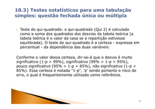 Teste do qui-quadrado: o qui-quadrado (Qui 2) é calculado
 como a soma dos quadrados dos desvios da tabela teórica (a
 tabela teórica é o valor da casa se a repartição estivesse
 equilibrada). O teste do qui-quadrado é a certeza - expressa em
 percentual - da dependência das duas variáveis:

Conforme o valor dessa certeza, dir-se-á que o desvio é muito
significativo (1-p > 99%), significativo (99% > 1-p > 95%),
pouco significativo (95% > 1-p > 85%), não significativo (1-p <
85%). Essa certeza é notada "1-p", 'p' sendo portanto o risco de
erro, o qual é frequentemente utilizado como referência.




                                                                   54
 