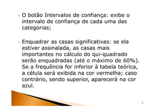 O botão Intervalos de confiança: exibe o
intervalo de confiança de cada uma das
categorias;

Enquadrar as casas significativas: se ela
estiver assinalada, as casas mais
importantes no cálculo do qui-quadrado
serão enquadradas (até o máximo de 60%).
Se a frequência for inferior à tabela teórica,
a célula será exibida na cor vermelha; caso
contrário, sendo superior, aparecerá na cor
azul.


                                                 55
 