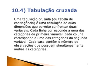 Uma tabulação cruzada (ou tabela de
contingência) é uma tabulação de duas
dimensões que permite confrontar duas
variáveis. Cada linha corresponde a uma das
categorias da primeira variável, cada coluna
corresponde a uma das categorias da segunda
variável. Cada casa contém o número de
observações que possuem simultaneamente
ambas as categorias.



                                           56
 