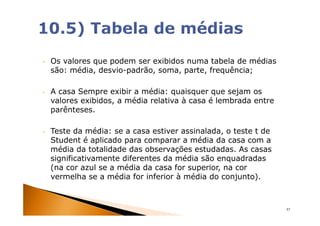 •   Os valores que podem ser exibidos numa tabela de médias
    são: média, desvio-padrão, soma, parte, frequência;

•   A casa Sempre exibir a média: quaisquer que sejam os
    valores exibidos, a média relativa à casa é lembrada entre
    parênteses.

•   Teste da média: se a casa estiver assinalada, o teste t de
    Student é aplicado para comparar a média da casa com a
    média da totalidade das observações estudadas. As casas
    significativamente diferentes da média são enquadradas
    (na cor azul se a média da casa for superior, na cor
    vermelha se a média for inferior à média do conjunto).



                                                                 57
 