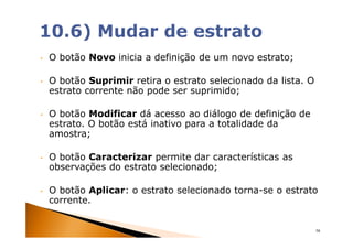 •   O botão Novo inicia a definição de um novo estrato;

•   O botão Suprimir retira o estrato selecionado da lista. O
    estrato corrente não pode ser suprimido;

•   O botão Modificar dá acesso ao diálogo de definição de
    estrato. O botão está inativo para a totalidade da
    amostra;

•   O botão Caracterizar permite dar características as
    observações do estrato selecionado;

•   O botão Aplicar: o estrato selecionado torna-se o estrato
    corrente.


                                                                58
 