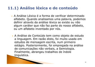 A Análise Léxica é a forma de verificar determinado
alfabeto. Quando analisamos uma palavra, podemos
definir através da análise léxica se existe ou não
algum caráter que não faz parte do nosso alfabeto,
ou um alfabeto inventado por nós.

A Análise de Conteúdo tem como objeto de estudo
a linguagem. Em razão disto, foi muito usada em
estudos de mensagem escrita, num primeiro
estágio. Posteriormente, foi empregada na análise
de comunicações não verbais, a Semiologia.
Finalmente, abrangeu trabalhos de índole
linguística.

                                                    60
 
