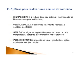 CONFIABILIDADE: a leitura deve ser objetiva, minimizando as
diferenças dos pontos de vista;

VALIDADE LÓGICA: o conteúdo realmente reproduz a
realidade dos fatos?

INFERÊNCIA: algumas expressões possuem mais de uma
interpretação, portanto elas merecem maior atenção;

VALIDADE EMPÍRICA: atenção ao traçar conclusões, pois o
resultado é sempre relativo.




                                                          63
 