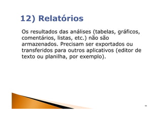 Os resultados das análises (tabelas, gráficos,
comentários, listas, etc.) não são
armazenados. Precisam ser exportados ou
transferidos para outros aplicativos (editor de
texto ou planilha, por exemplo).




                                                  66
 