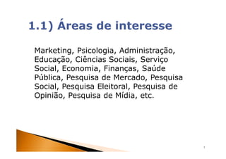 Marketing, Psicologia, Administração,
Educação, Ciências Sociais, Serviço
Social, Economia, Finanças, Saúde
Pública, Pesquisa de Mercado, Pesquisa
Social, Pesquisa Eleitoral, Pesquisa de
Opinião, Pesquisa de Mídia, etc.




                                          7
 