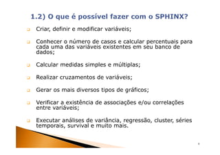 Criar, definir e modificar variáveis;

Conhecer o número de casos e calcular percentuais para
cada uma das variáveis existentes em seu banco de
dados;

Calcular medidas simples e múltiplas;

Realizar cruzamentos de variáveis;

Gerar os mais diversos tipos de gráficos;

Verificar a existência de associações e/ou correlações
entre variáveis;

Executar análises de variância, regressão, cluster, séries
temporais, survival e muito mais.


                                                             8
 