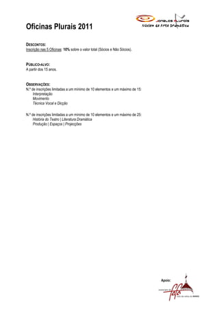 Oficinas Plurais 2011

DESCONTOS:
Inscrição nas 5 Oficinas: 10% sobre o valor total (Sócios e Não Sócios).


PÚBLICO-ALVO:
A partir dos 15 anos.


OBSERVAÇÕES:
N.º de inscrições limitadas a um mínimo de 10 elementos e um máximo de 15:
     Interpretação
     Movimento
     Técnica Vocal e Dicção

N.º de inscrições limitadas a um mínimo de 10 elementos e um máximo de 25:
     História do Teatro | Literatura Dramática
     Produção | Espaços | Projecções




                                                                             Apoio:
 